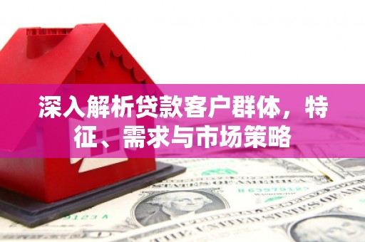 武夷山深入解析贷款客户群体，特征、需求与市场策略