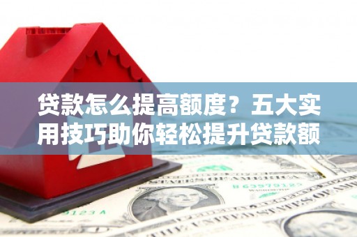 武夷山贷款怎么提高额度？五大实用技巧助你轻松提升贷款额度