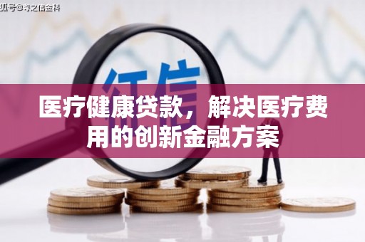 武夷山医疗健康贷款，解决医疗费用的创新金融方案